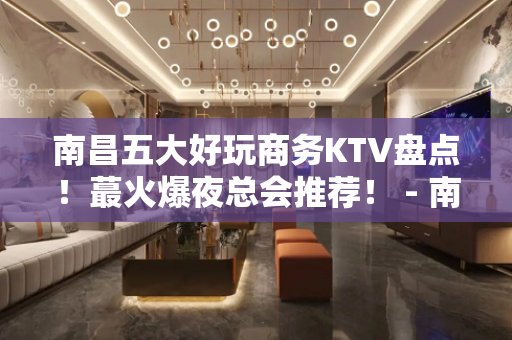 南昌五大好玩商务KTV盘点！蕞火爆夜总会推荐！ - 南昌青山湖KTV大全 