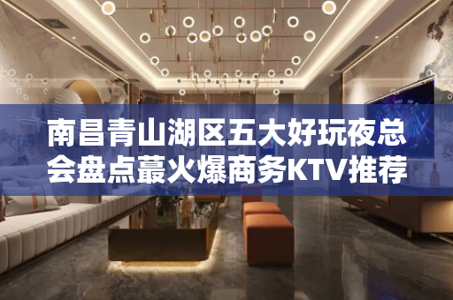 南昌青山湖区五大好玩夜总会盘点蕞火爆商务KTV推荐 - 南昌青山湖KTV大全 