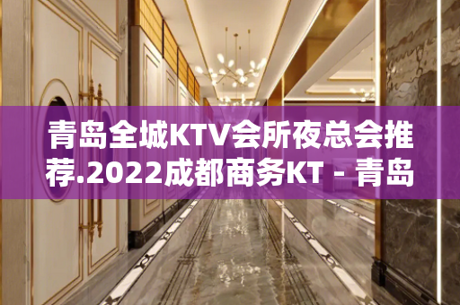 青岛全城KTV会所夜总会推荐.2022成都商务KT - 青岛城阳KTV大全 