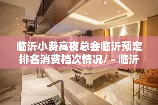 临沂小费高夜总会临沂预定排名消费档次情况/ - 临沂河东KTV大全 