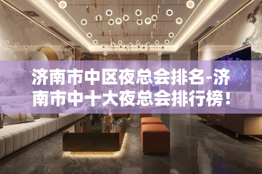 济南市中区夜总会排名-济南市中十大夜总会排行榜！ - 济南市中KTV大全 