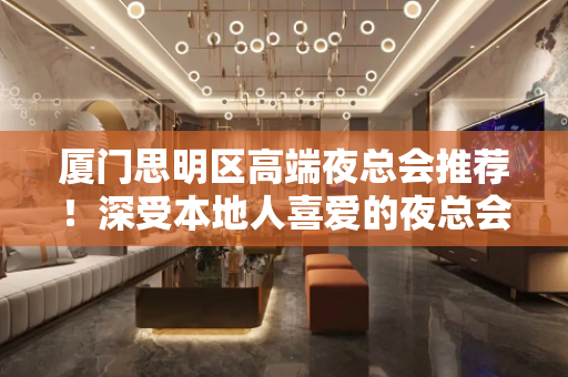 厦门思明区高端夜总会推荐！深受本地人喜爱的夜总会 - 厦门思明KTV大全 