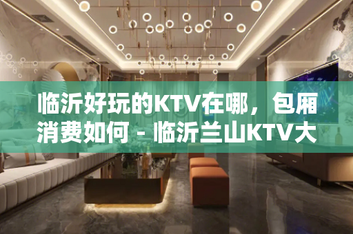 临沂好玩的KTV在哪，包厢消费如何 - 临沂兰山KTV大全 