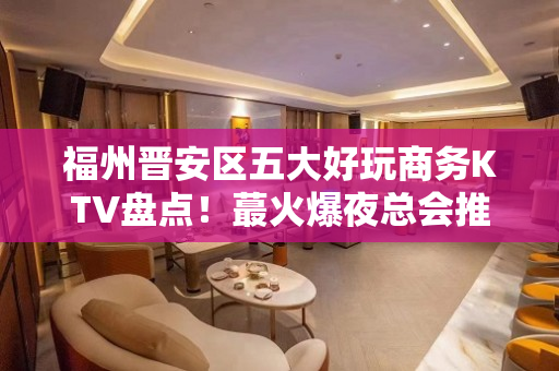 福州晋安区五大好玩商务KTV盘点！蕞火爆夜总会推荐 - 福州晋安KTV大全 
