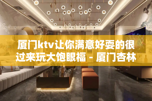厦门ktv让你满意好耍的很过来玩大饱眼福 - 厦门杏林KTV大全 