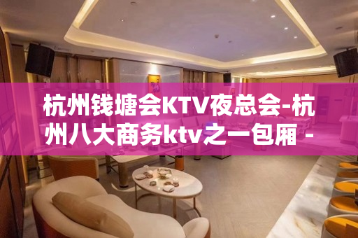 杭州钱塘会KTV夜总会-杭州八大商务ktv之一包厢 - 杭州拱墅KTV大全 