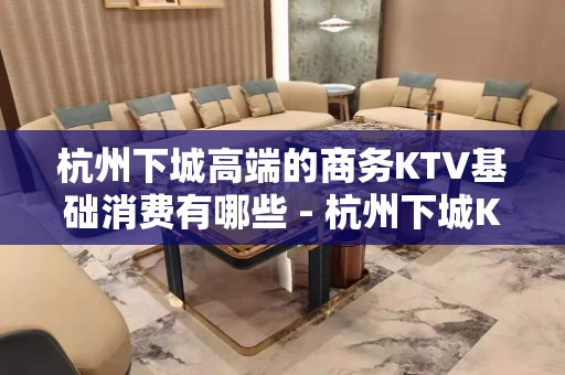 杭州下城高端的商务KTV基础消费有哪些 - 杭州下城KTV大全 