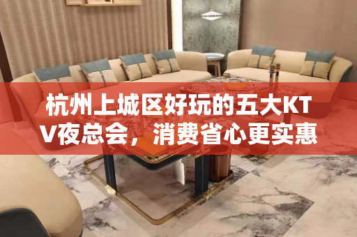 杭州上城区好玩的五大KTV夜总会，消费省心更实惠！ - 杭州上城KTV大全 