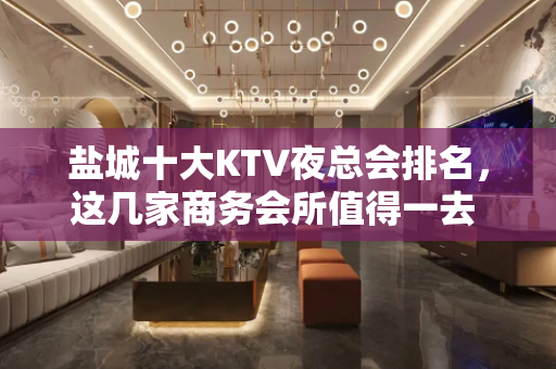 盐城十大KTV夜总会排名，这几家商务会所值得一去 - 盐城滨海KTV大全 
