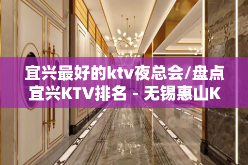 宜兴最好的ktv夜总会/盘点宜兴KTV排名 - 无锡惠山KTV大全 