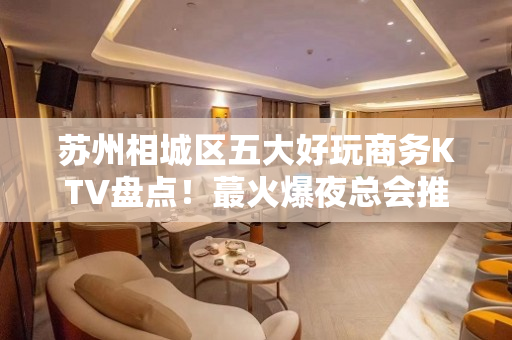苏州相城区五大好玩商务KTV盘点！蕞火爆夜总会推荐 - 苏州相城KTV大全 