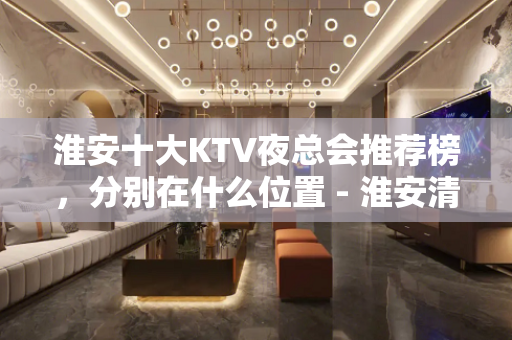 淮安十大KTV夜总会推荐榜，分别在什么位置 - 淮安清河KTV大全 