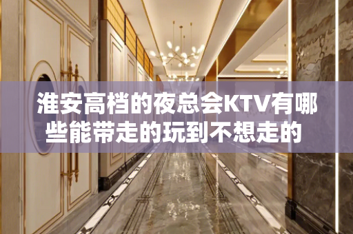 淮安高档的夜总会KTV有哪些能带走的玩到不想走的 - 淮安清浦KTV大全 