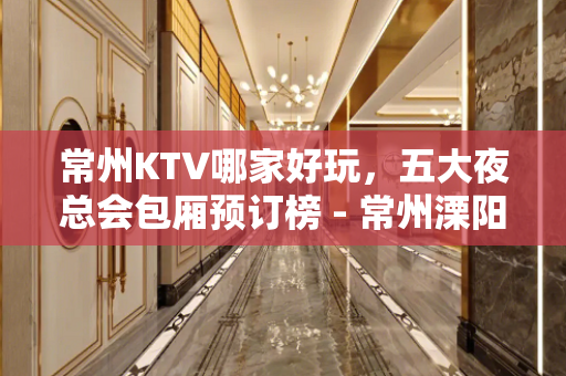 常州KTV哪家好玩，五大夜总会包厢预订榜 - 常州溧阳KTV大全 