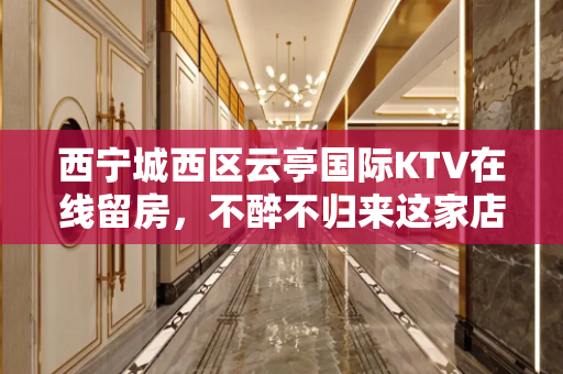 西宁城西区云亭国际KTV在线留房，不醉不归来这家店 - 西宁城西KTV大全 
