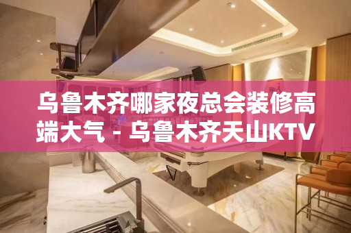 乌鲁木齐哪家夜总会装修高端大气 - 乌鲁木齐天山KTV大全 