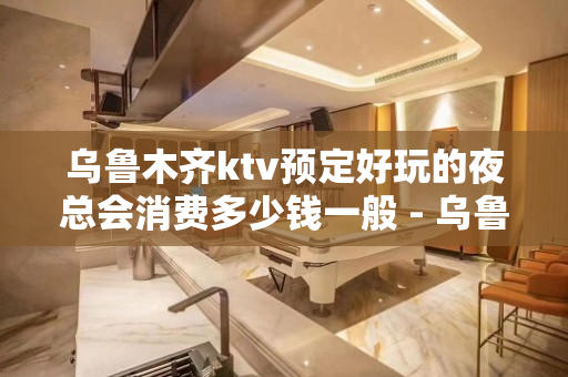 乌鲁木齐ktv预定好玩的夜总会消费多少钱一般 - 乌鲁木齐头屯河KTV大全 