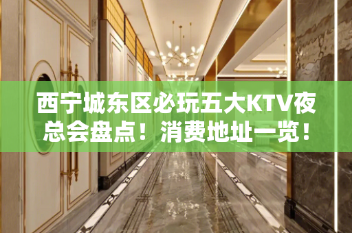 西宁城东区必玩五大KTV夜总会盘点！消费地址一览！ - 西宁城东KTV大全 