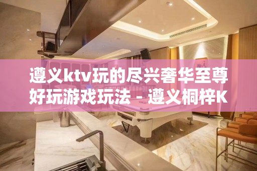 遵义ktv玩的尽兴奢华至尊好玩游戏玩法 - 遵义桐梓KTV大全 