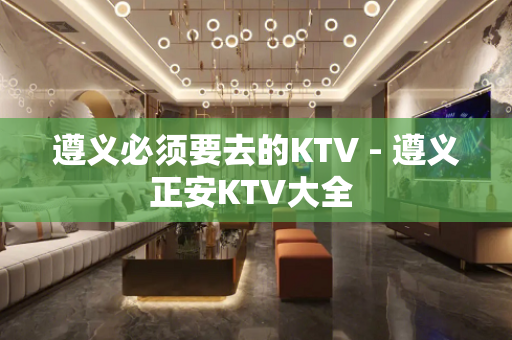 遵义必须要去的KTV - 遵义正安KTV大全 