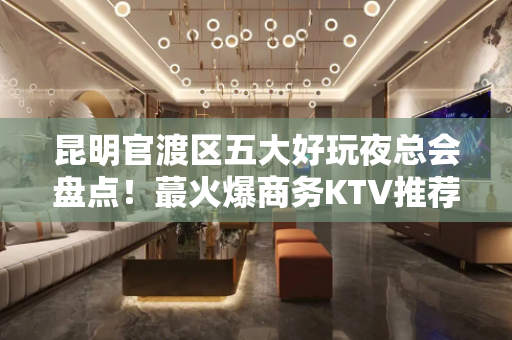 昆明官渡区五大好玩夜总会盘点！蕞火爆商务KTV推荐 - 昆明官渡KTV大全 