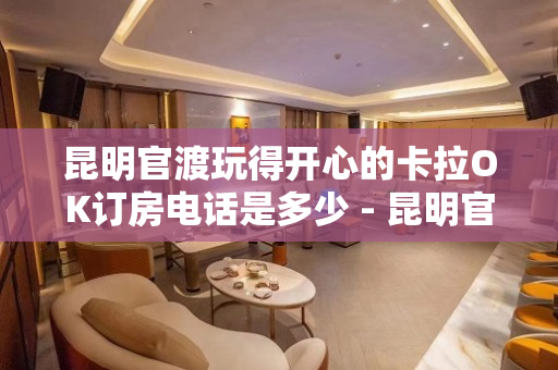 昆明官渡玩得开心的卡拉OK订房电话是多少 - 昆明官渡KTV大全 