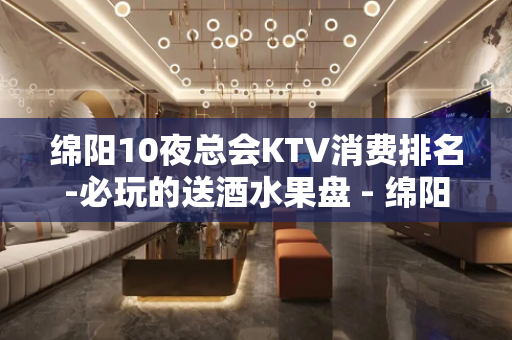 绵阳10夜总会KTV消费排名-必玩的送酒水果盘 - 绵阳江油KTV大全 