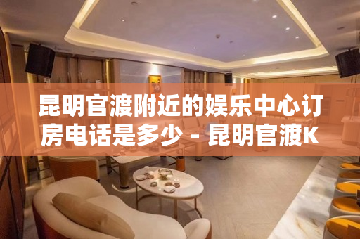昆明官渡附近的娱乐中心订房电话是多少 - 昆明官渡KTV大全 