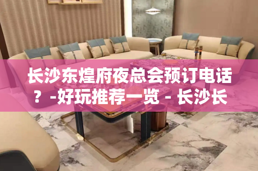 长沙东煌府夜总会预订电话？-好玩推荐一览 - 长沙长沙KTV大全 