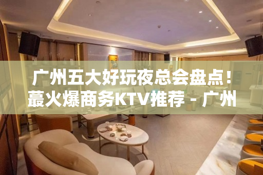 广州五大好玩夜总会盘点！蕞火爆商务KTV推荐 - 广州白云KTV大全 