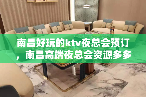 南昌好玩的ktv夜总会预订，南昌高端夜总会资源多多 - 南昌东湖KTV大全 