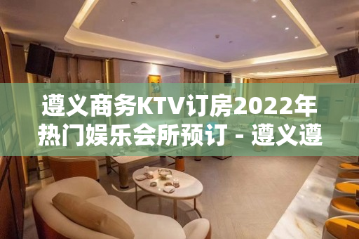 遵义商务KTV订房2022年热门娱乐会所预订 - 遵义遵义县KTV大全 