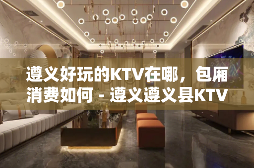 遵义好玩的KTV在哪，包厢消费如何 - 遵义遵义县KTV大全 