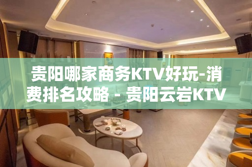 贵阳哪家商务KTV好玩-消费排名攻略 - 贵阳云岩KTV大全 