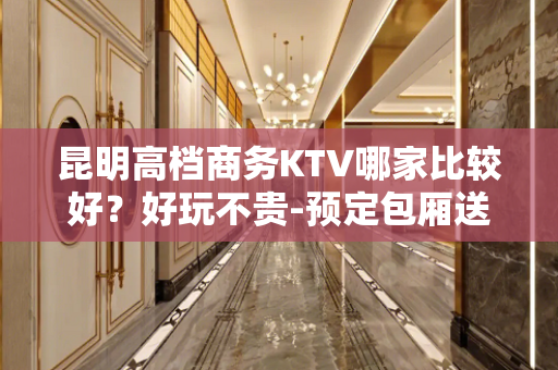 昆明高档商务KTV哪家比较好？好玩不贵-预定包厢送酒水果盘 - 昆明东川KTV大全 
