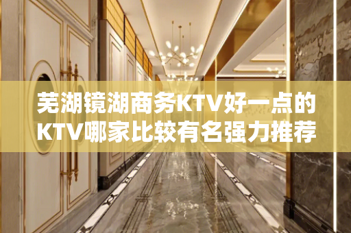 芜湖镜湖商务KTV好一点的KTV哪家比较有名强力推荐 - 芜湖镜湖KTV大全 