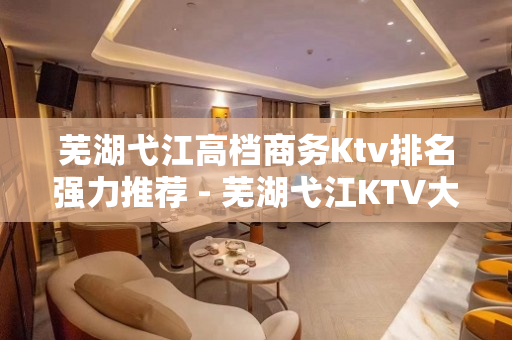 芜湖弋江高档商务Ktv排名强力推荐 - 芜湖弋江KTV大全 