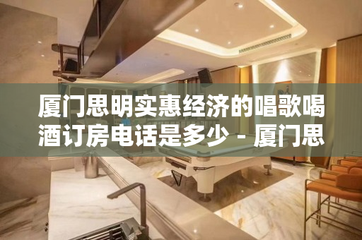 厦门思明实惠经济的唱歌喝酒订房电话是多少 - 厦门思明KTV大全 