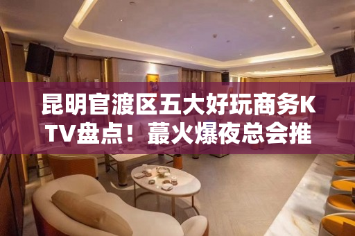 昆明官渡区五大好玩商务KTV盘点！蕞火爆夜总会推荐 - 昆明官渡KTV大全 