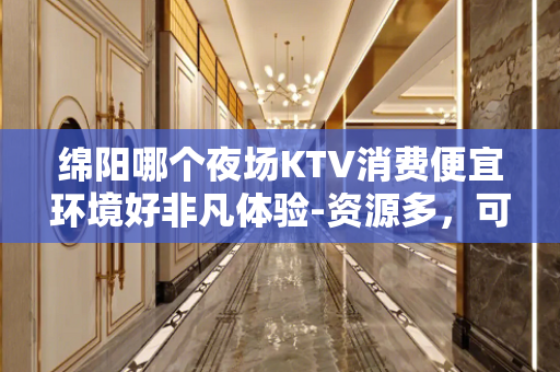 绵阳哪个夜场KTV消费便宜环境好非凡体验-资源多，可下半场 - 绵阳绵阳周边KTV大全 