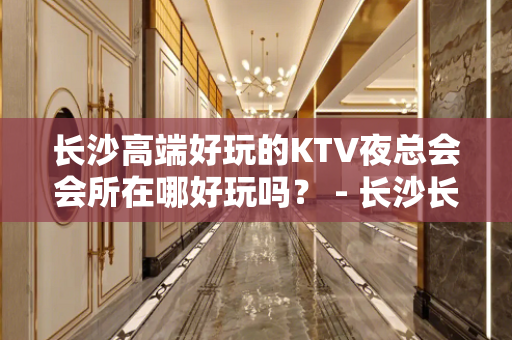 长沙高端好玩的KTV夜总会会所在哪好玩吗？ - 长沙长沙KTV大全 