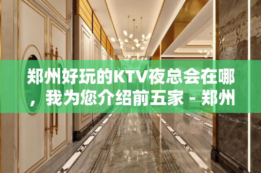 郑州好玩的KTV夜总会在哪，我为您介绍前五家 - 郑州荥阳KTV大全 