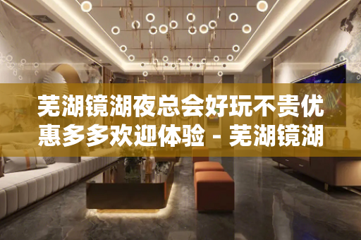 芜湖镜湖夜总会好玩不贵优惠多多欢迎体验 - 芜湖镜湖KTV大全 