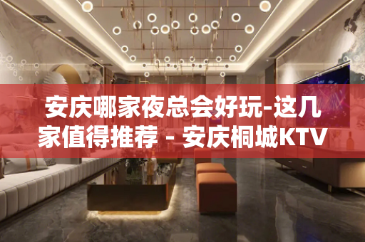 安庆哪家夜总会好玩-这几家值得推荐 - 安庆桐城KTV大全 