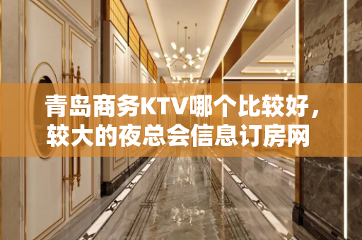 青岛商务KTV哪个比较好，较大的夜总会信息订房网 - 青岛城阳KTV大全 