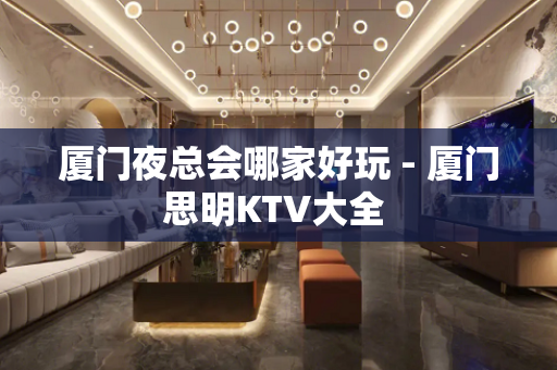 厦门夜总会哪家好玩 - 厦门思明KTV大全 