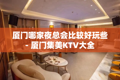 厦门哪家夜总会比较好玩些 - 厦门集美KTV大全 