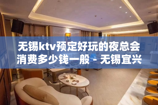 无锡ktv预定好玩的夜总会消费多少钱一般 - 无锡宜兴KTV大全 