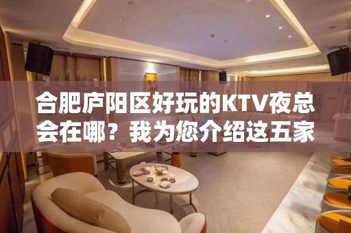 合肥庐阳区好玩的KTV夜总会在哪？我为您介绍这五家 - 合肥庐阳KTV大全 