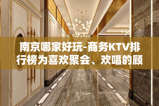 南京哪家好玩-商务KTV排行榜为喜欢聚会、欢唱的顾 - 南京鼓楼KTV大全 